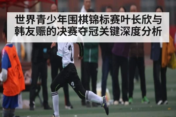 世界青少年围棋锦标赛叶长欣与韩友赈的决赛夺冠关键深度分析