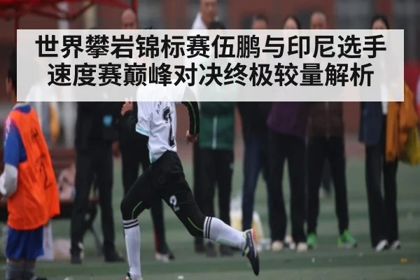 世界攀岩锦标赛伍鹏与印尼选手速度赛巅峰对决终极较量解析